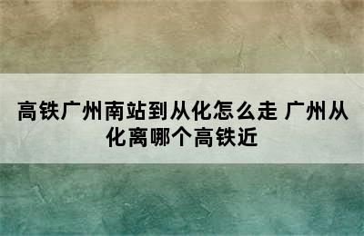 高铁广州南站到从化怎么走 广州从化离哪个高铁近